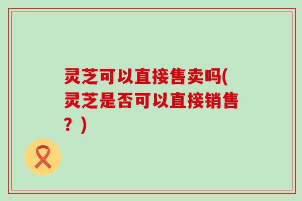 灵芝可以直接售卖吗(灵芝是否可以直接销售？)