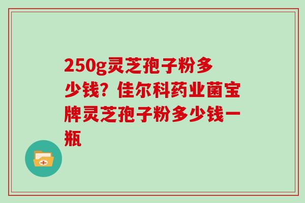 250g灵芝孢子粉多少钱？佳尔科药业菌宝牌灵芝孢子粉多少钱一瓶