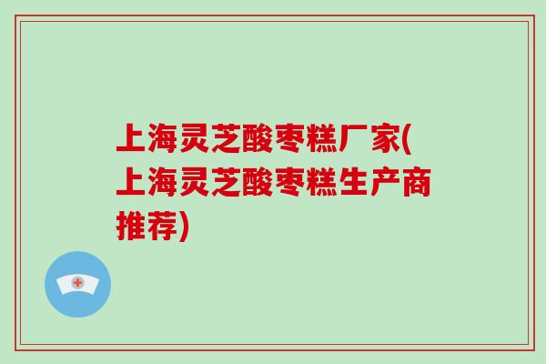 上海灵芝酸枣糕厂家(上海灵芝酸枣糕生产商推荐)