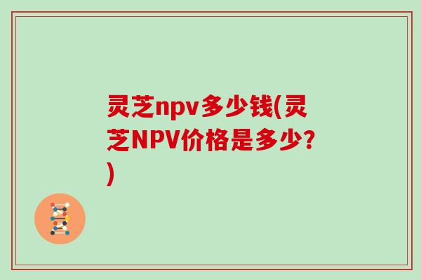 灵芝npv多少钱(灵芝NPV价格是多少？)