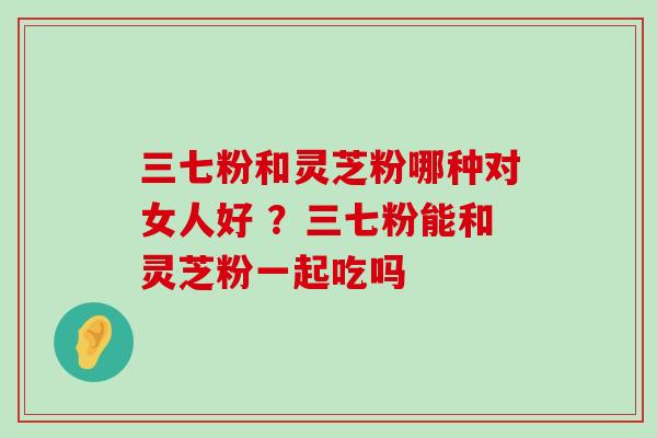 三七粉和灵芝粉哪种对女人好 ？三七粉能和灵芝粉一起吃吗