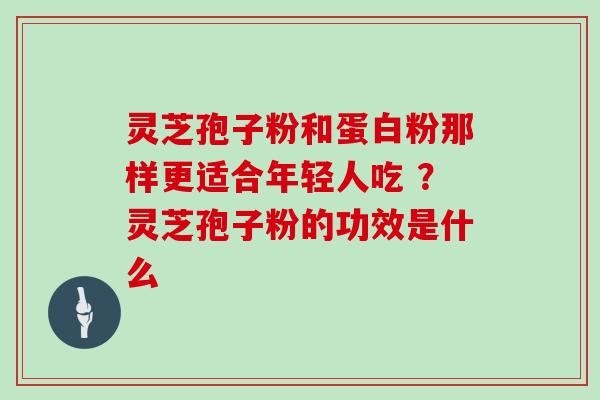 灵芝孢子粉和蛋白粉那样更适合年轻人吃 ？灵芝孢子粉的功效是什么