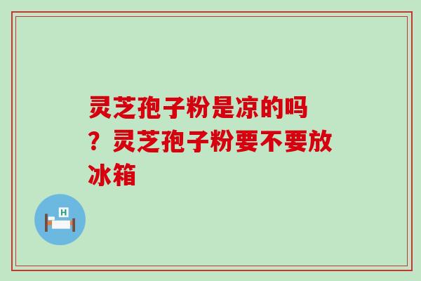 灵芝孢子粉是凉的吗 ？灵芝孢子粉要不要放冰箱