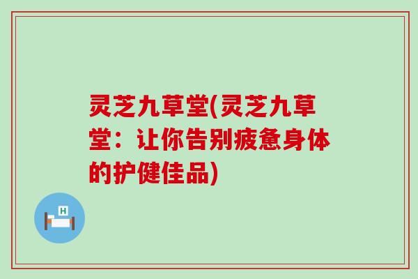 灵芝九草堂(灵芝九草堂：让你告别疲惫身体的护健佳品)