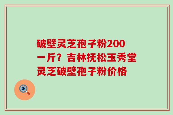 破壁灵芝孢子粉200一斤？吉林抚松玉秀堂灵芝破壁孢子粉价格