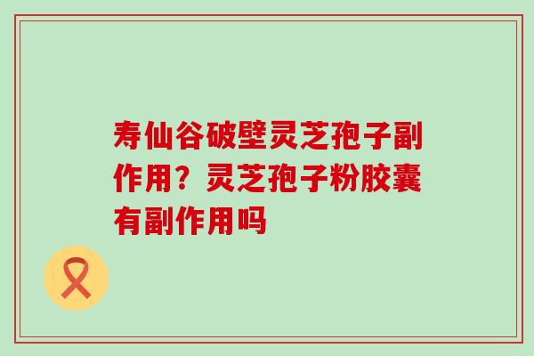 寿仙谷破壁灵芝孢子副作用？灵芝孢子粉胶囊有副作用吗