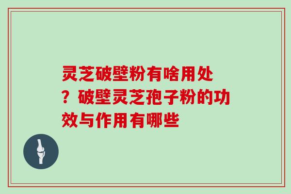 灵芝破壁粉有啥用处 ？破壁灵芝孢子粉的功效与作用有哪些