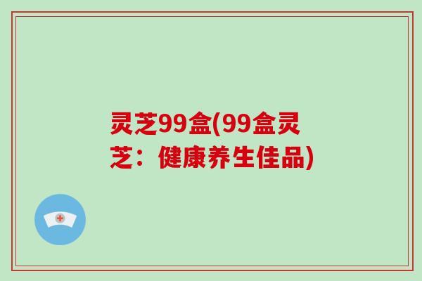 灵芝99盒(99盒灵芝：健康养生佳品)