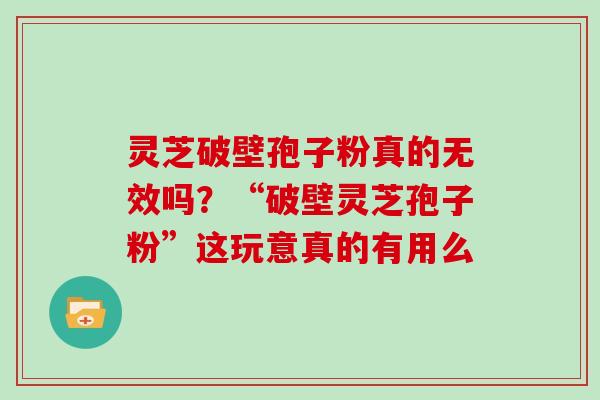 灵芝破壁孢子粉真的无效吗？“破壁灵芝孢子粉”这玩意真的有用么