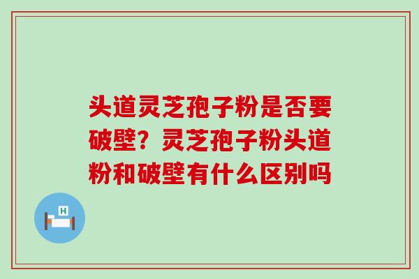 头道灵芝孢子粉是否要破壁？灵芝孢子粉头道粉和破壁有什么区别吗