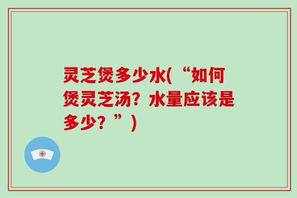 灵芝煲多少水(“如何煲灵芝汤？水量应该是多少？”)