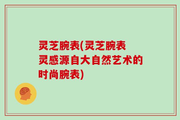 灵芝腕表(灵芝腕表 灵感源自大自然艺术的时尚腕表)