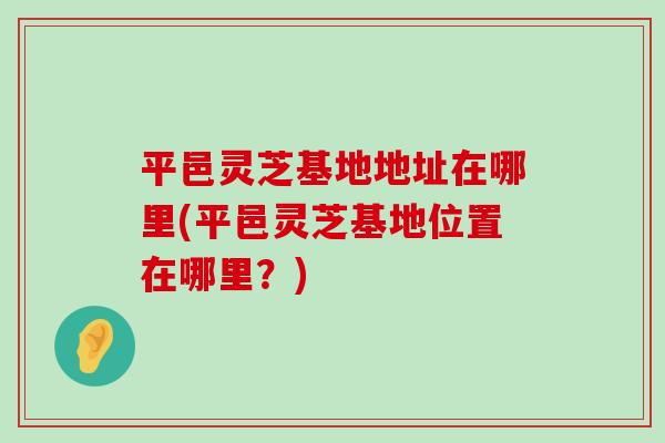 平邑灵芝基地地址在哪里(平邑灵芝基地位置在哪里？)