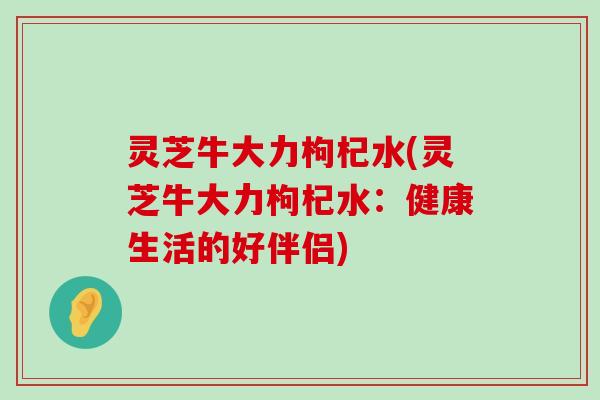 灵芝牛大力枸杞水(灵芝牛大力枸杞水：健康生活的好伴侣)