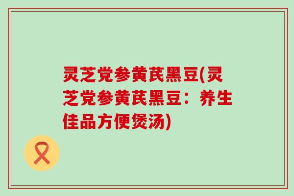 灵芝党参黄芪黑豆(灵芝党参黄芪黑豆：养生佳品方便煲汤)