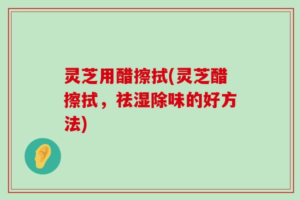 灵芝用醋擦拭(灵芝醋擦拭，祛湿除味的好方法)