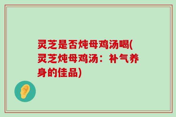 灵芝是否炖母鸡汤喝(灵芝炖母鸡汤：养身的佳品)