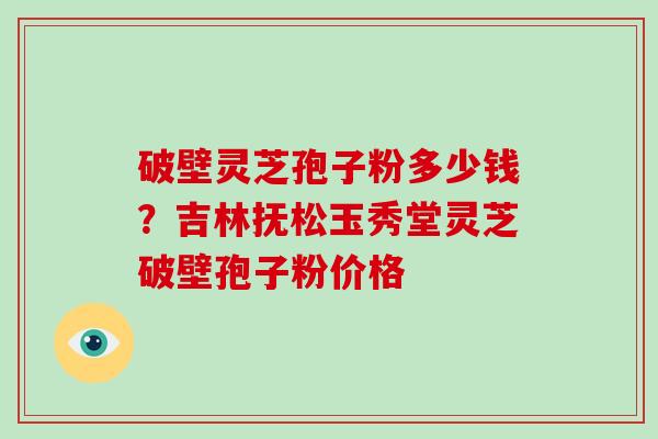 破壁灵芝孢子粉多少钱？吉林抚松玉秀堂灵芝破壁孢子粉价格