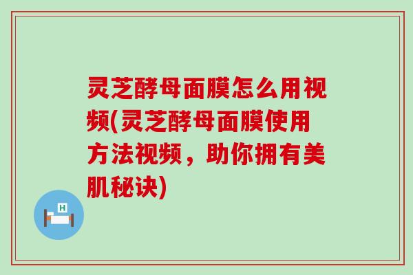 灵芝酵母面膜怎么用视频(灵芝酵母面膜使用方法视频，助你拥有美肌秘诀)