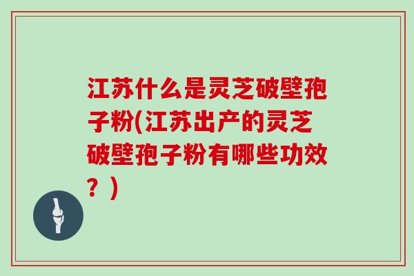 江苏什么是灵芝破壁孢子粉(江苏出产的灵芝破壁孢子粉有哪些功效？)