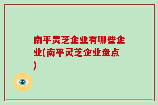 南平灵芝企业有哪些企业(南平灵芝企业盘点)