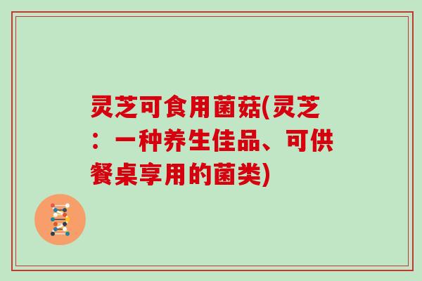 灵芝可食用菌菇(灵芝：一种养生佳品、可供餐桌享用的菌类)