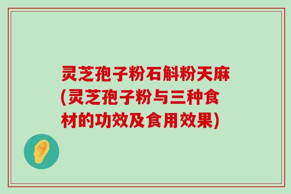 灵芝孢子粉石斛粉天麻(灵芝孢子粉与三种食材的功效及食用效果)