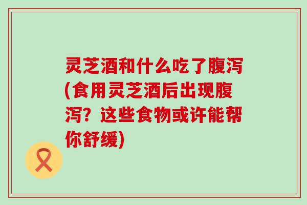 灵芝酒和什么吃了(食用灵芝酒后出现？这些食物或许能帮你舒缓)