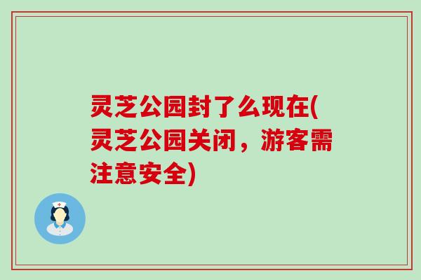 灵芝公园封了么现在(灵芝公园关闭，游客需注意安全)