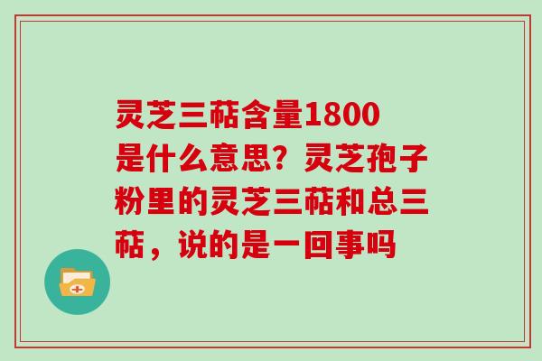 灵芝三萜含量1800是什么意思？灵芝孢子粉里的灵芝三萜和总三萜，说的是一回事吗