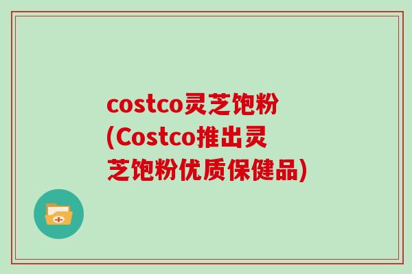 costco灵芝饱粉(Costco推出灵芝饱粉优质保健品)