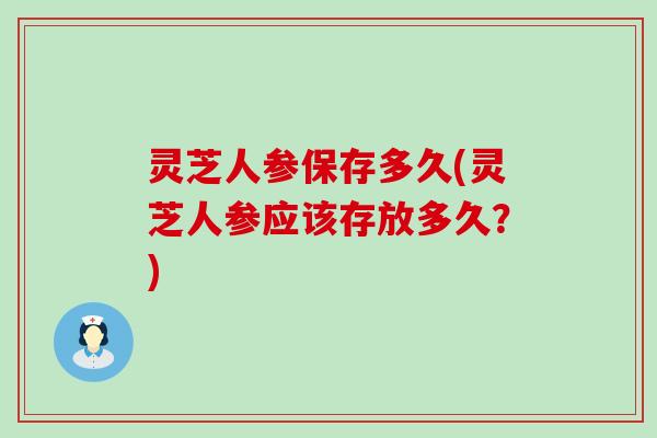 灵芝人参保存多久(灵芝人参应该存放多久？)