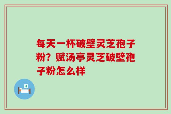 每天一杯破壁灵芝孢子粉？赋汤亭灵芝破壁孢子粉怎么样