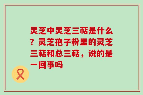 灵芝中灵芝三萜是什么？灵芝孢子粉里的灵芝三萜和总三萜，说的是一回事吗