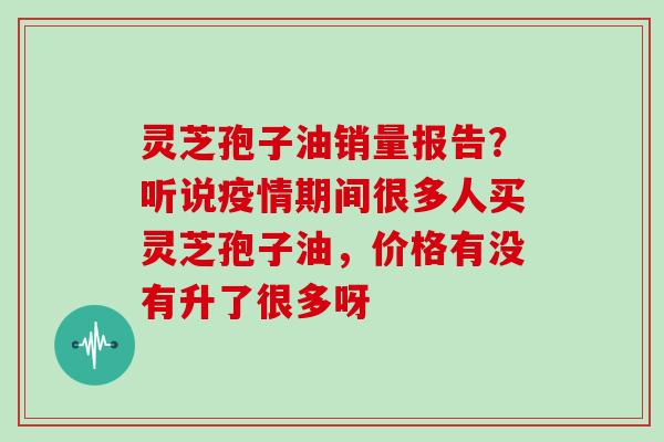 灵芝孢子油销量报告？听说疫情期间很多人买灵芝孢子油，价格有没有升了很多呀