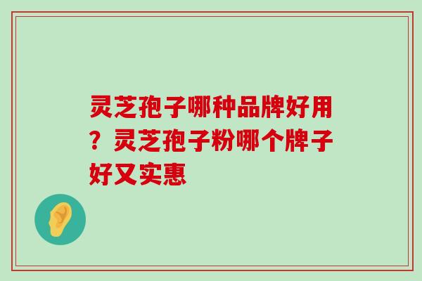 灵芝孢子哪种品牌好用？灵芝孢子粉哪个牌子好又实惠