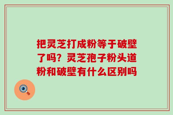 把灵芝打成粉等于破壁了吗？灵芝孢子粉头道粉和破壁有什么区别吗