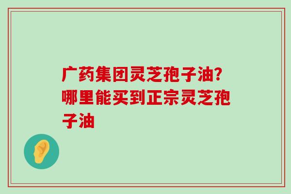 广药集团灵芝孢子油？哪里能买到正宗灵芝孢子油