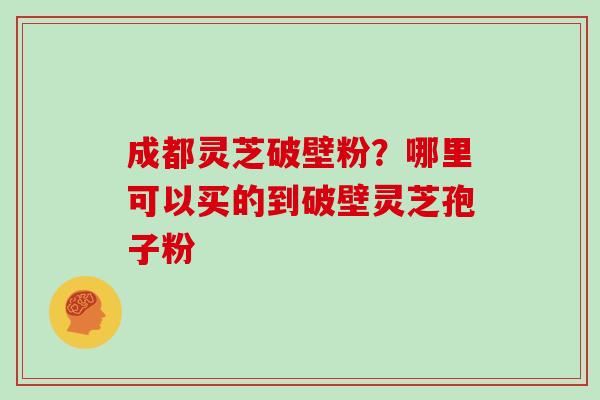 成都灵芝破壁粉？哪里可以买的到破壁灵芝孢子粉