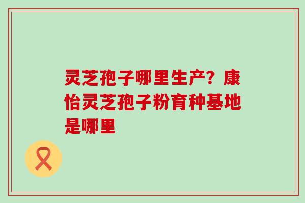 灵芝孢子哪里生产？康怡灵芝孢子粉育种基地是哪里