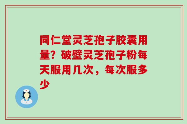 同仁堂灵芝孢子胶囊用量？破壁灵芝孢子粉每天服用几次，每次服多少