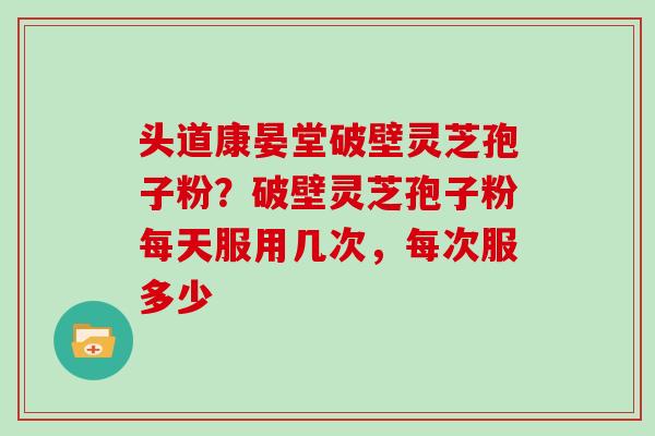 头道康晏堂破壁灵芝孢子粉？破壁灵芝孢子粉每天服用几次，每次服多少