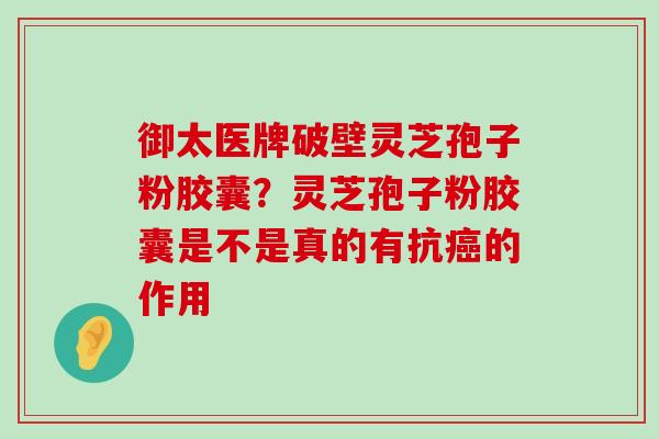 御太医牌破壁灵芝孢子粉胶囊？灵芝孢子粉胶囊是不是真的有抗的作用