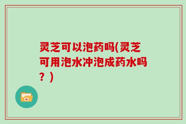 灵芝可以泡药吗(灵芝可用泡水冲泡成药水吗？)