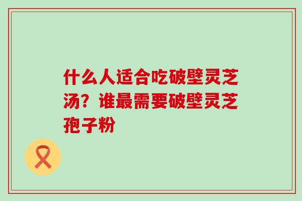 什么人适合吃破壁灵芝汤？谁需要破壁灵芝孢子粉