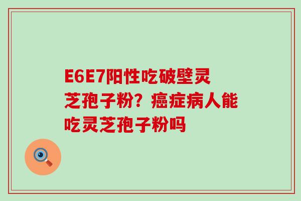 E6E7阳性吃破壁灵芝孢子粉？症人能吃灵芝孢子粉吗