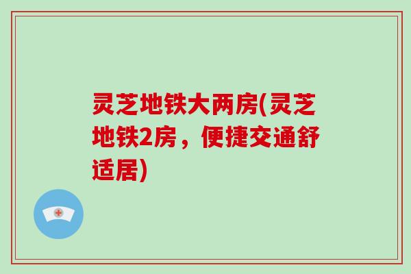 灵芝地铁大两房(灵芝地铁2房，便捷交通舒适居)