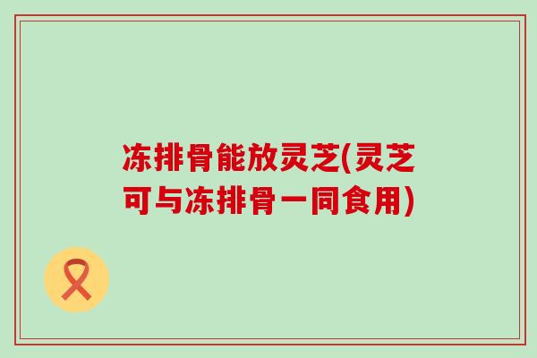 冻排骨能放灵芝(灵芝可与冻排骨一同食用)