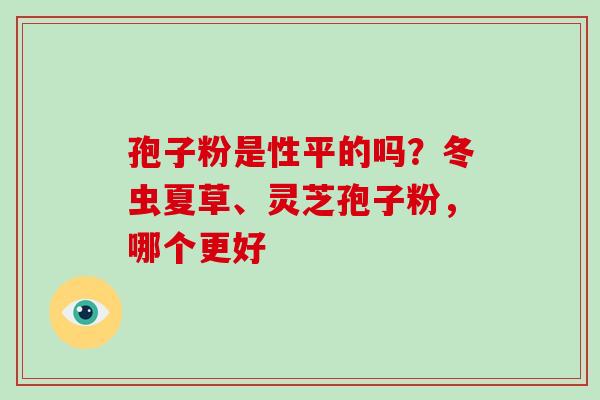 孢子粉是性平的吗？冬虫夏草、灵芝孢子粉，哪个更好