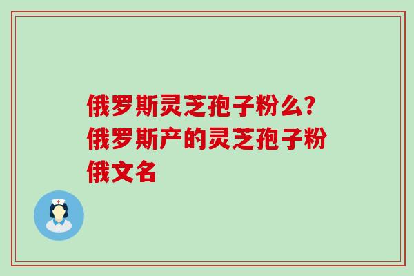 俄罗斯灵芝孢子粉么？俄罗斯产的灵芝孢子粉俄文名